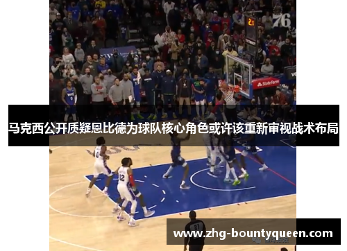 马克西公开质疑恩比德为球队核心角色或许该重新审视战术布局