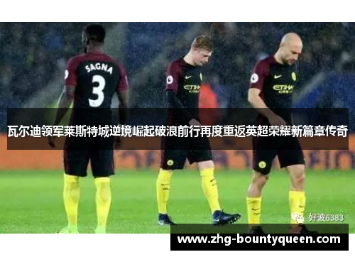 瓦尔迪领军莱斯特城逆境崛起破浪前行再度重返英超荣耀新篇章传奇